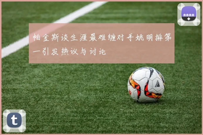 帕金斯谈生涯最难缠对手姚明排第一引发热议与讨论