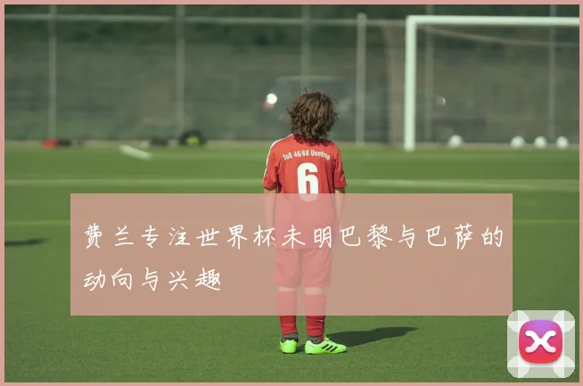 费兰专注世界杯未明巴黎与巴萨的动向与兴趣