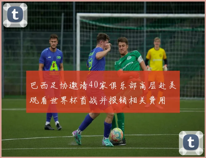 巴西足协邀请40家俱乐部高层赴美观看世界杯首战并报销相关费用