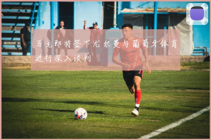 马竞即将签下尤尔曼与葡萄牙体育进行深入谈判