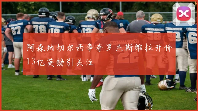 阿森纳切尔西争夺罗杰斯维拉开价13亿英镑引关注