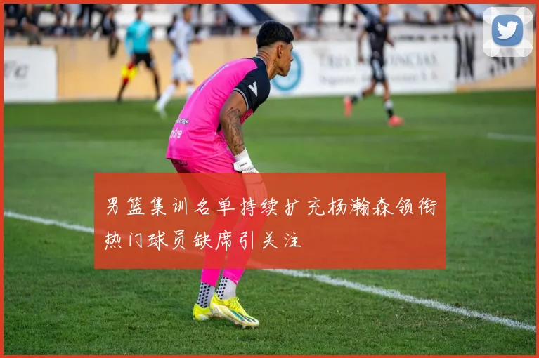 男篮集训名单持续扩充杨瀚森领衔热门球员缺席引关注