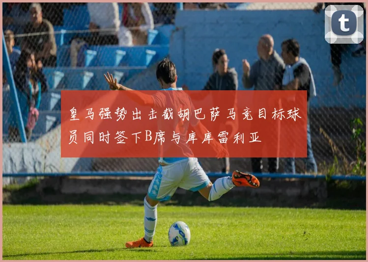 皇马强势出击截胡巴萨马竞目标球员同时签下B席与库库雷利亚