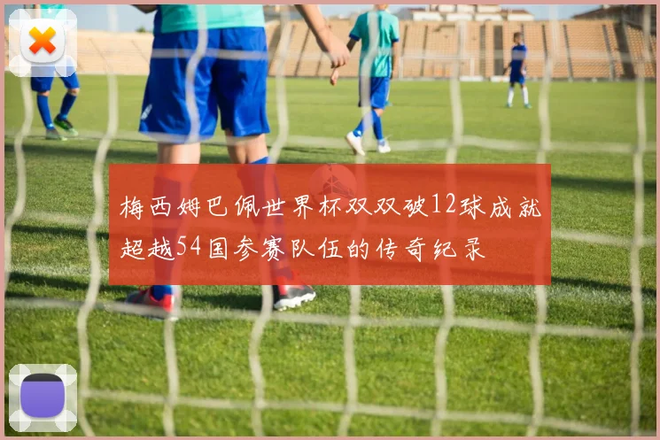 梅西姆巴佩世界杯双双破12球成就超越54国参赛队伍的传奇纪录